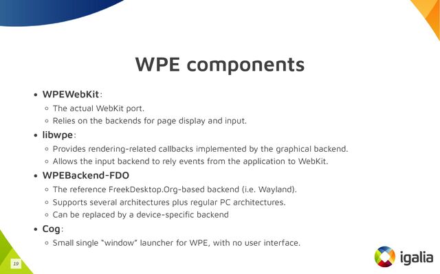 WPE components
WPEWebKit:
The actual WebKit port.
Relies on the backends for page display and input.
libwpe:
Provides rendering-related callbacks implemented by the graphical backend.
Allows the input backend to rely events from the application to WebKit.
WPEBackend-FDO
The reference FreekDesktop.Org-based backend (i.e. Wayland).
Supports several architectures plus regular PC architectures.
Can be replaced by a device-specific backend
Cog:
Small single “window” launcher for WPE, with no user interface.
19
