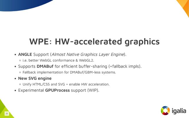 WPE: HW-accelerated graphics
ANGLE Support (Almost Native Graphics Layer Engine).
i.e. better WebGL conformance & WebGL2.
Supports DMABuf for efficient buffer-sharing (+fallback impls).
Fallback implementation for DMABuf/GBM-less systems.
New SVG engine
Unify HTML/CSS and SVG + enable HW acceleration.
Experimental GPUProcess support (WIP).
21

