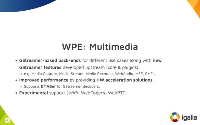 WPE: Multimedia
GStreamer-based back-ends for different use cases along with new
GStreamer features developed upstream (core & plugins).
e.g. Media Capture, Media Stream, Media Recorder, WebAudio, MSE, EME...
Improved performance by providing HW acceleration solutions.
Supports DMABuf for GStreamer decoders.
Experimental support (WIP): WebCodecs, WebRTC.
22

