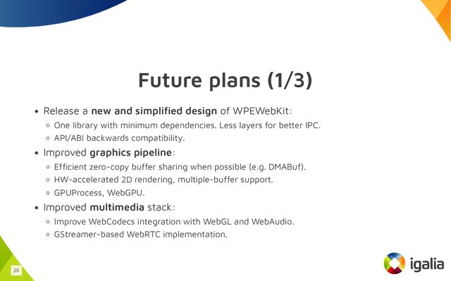 Future plans (1/3)
Release a new and simplified design of WPEWebKit:
One library with minimum dependencies. Less layers for better IPC.
API/ABI backwards compatibility.
Improved graphics pipeline:
Efficient zero-copy buffer sharing when possible (e.g. DMABuf).
HW-accelerated 2D rendering, multiple-buffer support.
GPUProcess, WebGPU.
Improved multimedia stack:
Improve WebCodecs integration with WebGL and WebAudio.
GStreamer-based WebRTC implementation.
25
