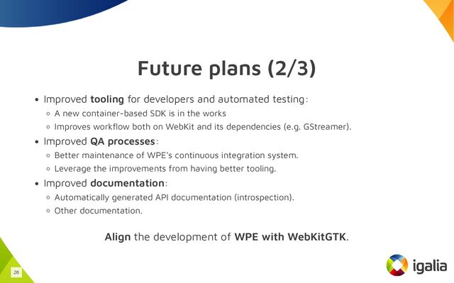 Future plans (2/3)
Improved tooling for developers and automated testing:
A new container-based SDK is in the works
Improves workflow both on WebKit and its dependencies (e.g. GStreamer).
Improved QA processes:
Better maintenance of WPE's continuous integration system.
Leverage the improvements from having better tooling.
Improved documentation:
Automatically generated API documentation (introspection).
Other documentation.
Align the development of WPE with WebKitGTK.
26
