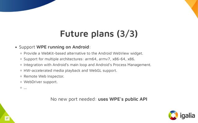 Future plans (3/3)
Support WPE running on Android:
Provide a WebKit-based alternative to the Android WebView widget.
Support for multiple architectures: arm64, armv7, x86-64, x86.
Integration with Android's main loop and Android's Process Management.
HW-accelerated media playback and WebGL support.
Remote Web Inspector.
WebDriver support.
...
No new port needed: uses WPE's public API
27

