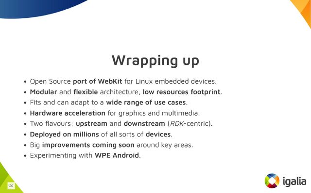 Wrapping up
Open Source port of WebKit for Linux embedded devices.
Modular and flexible architecture, low resources footprint.
Fits and can adapt to a wide range of use cases.
Hardware acceleration for graphics and multimedia.
Two flavours: upstream and downstream (RDK-centric).
Deployed on millions of all sorts of devices.
Big improvements coming soon around key areas.
Experimenting with WPE Android.
29

