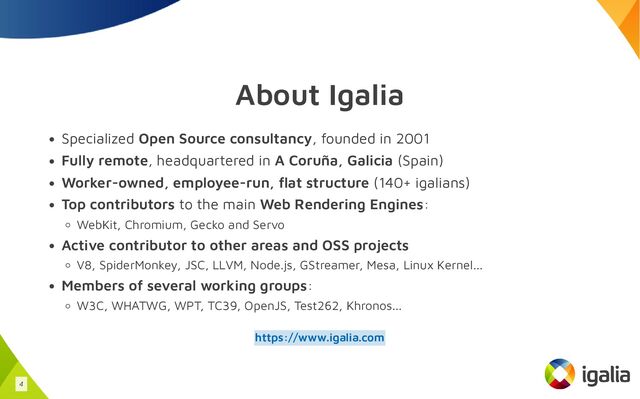 About Igalia
Specialized Open Source consultancy, founded in 2001
Fully remote, headquartered in A Coruña, Galicia (Spain)
Worker-owned, employee-run, flat structure (140+ igalians)
Top contributors to the main Web Rendering Engines:
WebKit, Chromium, Gecko and Servo
Active contributor to other areas and OSS projects
V8, SpiderMonkey, JSC, LLVM, Node.js, GStreamer, Mesa, Linux Kernel...
Members of several working groups:
W3C, WHATWG, WPT, TC39, OpenJS, Test262, Khronos...
https://www.igalia.com
4
