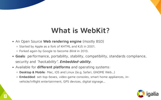 What is WebKit?
An Open Source Web rendering engine (mostly BSD)
Started by Apple as a fork of KHTML and KJS in 2001.
Forked again by Google to become Blink in 2013.
Goals: performance, portability, stability, compatibility, standards compliance,
security and "hackability". Embedded-ability.
Available for different platforms and operating systems:
Desktop & Mobile: Mac, iOS and Linux ((e.g. Safari, GNOME Web...)
Embedded: set-top-boxes, video game consoles, smart home appliances, in-
vehicle/inflight entertainment, GPS devices, digital signage...
7
