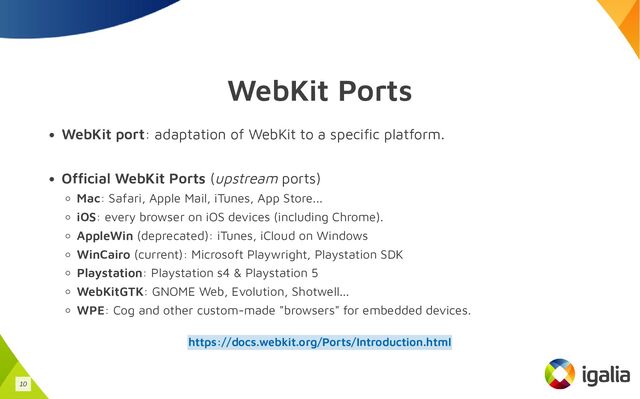 WebKit Ports
WebKit port: adaptation of WebKit to a specific platform.
Official WebKit Ports (upstream ports)
Mac: Safari, Apple Mail, iTunes, App Store...
iOS: every browser on iOS devices (including Chrome).
AppleWin (deprecated): iTunes, iCloud on Windows
WinCairo (current): Microsoft Playwright, Playstation SDK
Playstation: Playstation s4 & Playstation 5
WebKitGTK: GNOME Web, Evolution, Shotwell...
WPE: Cog and other custom-made "browsers" for embedded devices.
https://docs.webkit.org/Ports/Introduction.html
10
