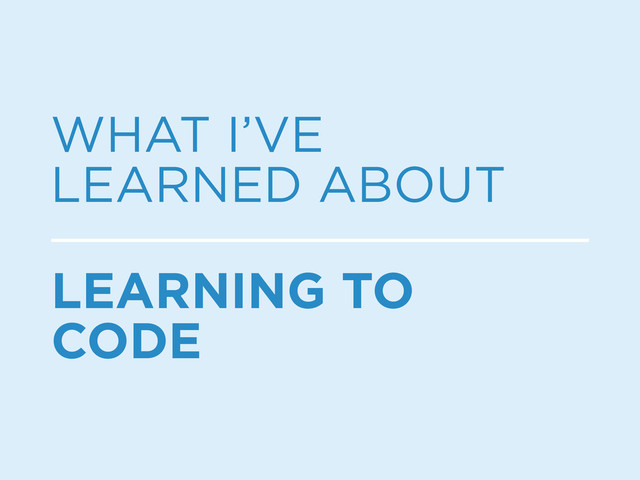 WHAT I’VE
LEARNED ABOUT
LEARNING TO
CODE
