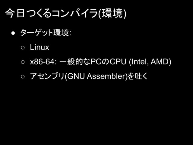 今日つくるコンパイラ(環境)
● ターゲット環境:
○ Linux
○ x86-64: 一般的なPCのCPU (Intel, AMD)
○ アセンブリ(GNU Assembler)を吐く
