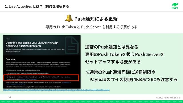 © 2023 Reiwa Travel, Inc.
1
. Live Activities |
16
https://developer.apple.com/documentation/activitykit/updating-and-ending-your-live-activity-with-activitykit-push-notifications#Overview
Push
🔔
Push


Push Token Push Server




Push


Payload (
4
KB )
Push Token Push Server
