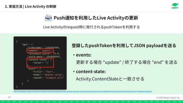 © 2023 Reiwa Travel, Inc.
2. | Live Activity
57
Push Live Activity
📨
Live Activity request pushToken
pushToken JSON payload


events:


"update" / "end"


content-state:


Activity.ContentState
https://developer.apple.com/documentation/activitykit/updating-and-ending-your-live-activity-with-activitykit-push-notifications#Construct-the-ActivityKit-push-notification-payload

