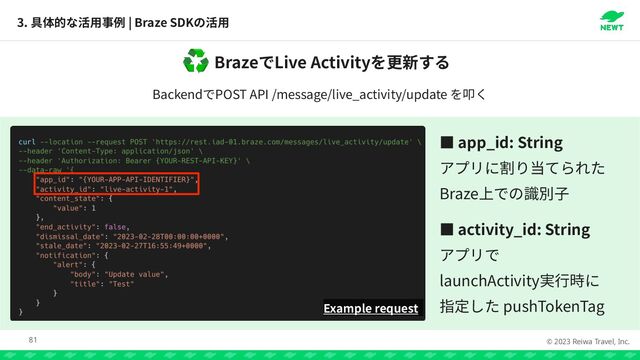 © 2023 Reiwa Travel, Inc.
Braze Live Activity
♻
Backend POST API /message/live_activity/update
3. | Braze SDK
81
Example request
っ app_id: String

 

Braze


っ activity_id: String




launchActivity


pushTokenTag
