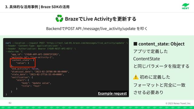 © 2023 Reiwa Travel, Inc.
Braze Live Activity
♻
Backend POST API /message/live_activity/update
3. | Braze SDK
82
Example request
っ content_state: Object




ContentState

 

⚠

 

