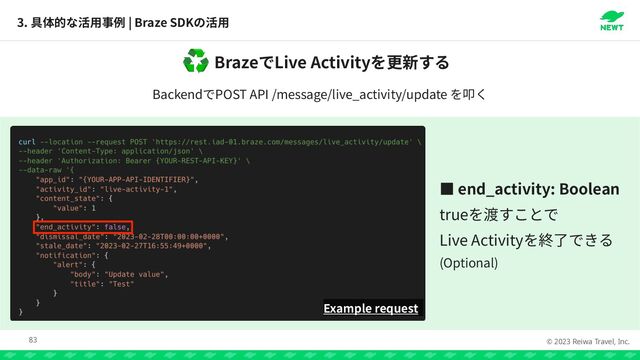 © 2023 Reiwa Travel, Inc.
Braze Live Activity
♻
Backend POST API /message/live_activity/update
3. | Braze SDK
83
Example request
っ end_activity: Boolean


true


Live Activity


(Optional)
