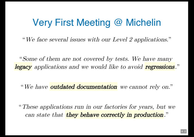 4 . 2
Very First Meeting @ Michelin
“We face several issues with our Level 2 applications.”
“Some of them are not covered by tests. We have many
legacy applications and we would like to avoid regressions.”
“We have outdated documentation we cannot rely on.”
“These applications run in our factories for years, but we
can state that they behave correctly in production.”
