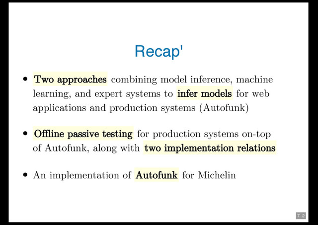 7 . 2
Recap'
Two approaches combining model inference, machine
learning, and expert systems to infer models for web
applications and production systems (Autofunk)
Offline passive testing for production systems on-top
of Autofunk, along with two implementation relations
An implementation of Autofunk for Michelin
