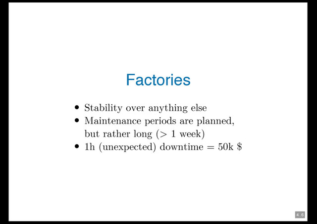 4 . 6
Factories
Stability over anything else
Maintenance periods are planned,
but rather long (> 1 week)
1h (unexpected) downtime = 50k $
