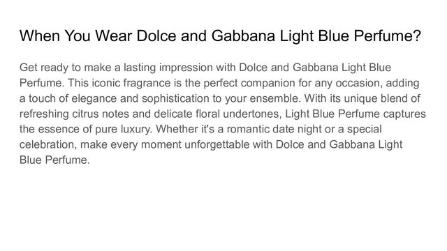 When You Wear Dolce and Gabbana Light Blue Perfume?
Get ready to make a lasting impression with Dolce and Gabbana Light Blue
Perfume. This iconic fragrance is the perfect companion for any occasion, adding
a touch of elegance and sophistication to your ensemble. With its unique blend of
refreshing citrus notes and delicate floral undertones, Light Blue Perfume captures
the essence of pure luxury. Whether it's a romantic date night or a special
celebration, make every moment unforgettable with Dolce and Gabbana Light
Blue Perfume.
