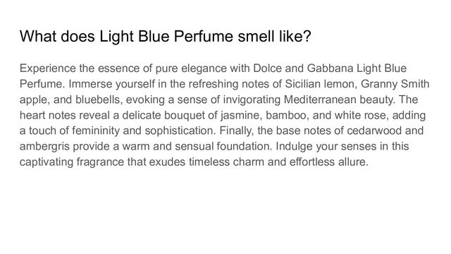 What does Light Blue Perfume smell like?
Experience the essence of pure elegance with Dolce and Gabbana Light Blue
Perfume. Immerse yourself in the refreshing notes of Sicilian lemon, Granny Smith
apple, and bluebells, evoking a sense of invigorating Mediterranean beauty. The
heart notes reveal a delicate bouquet of jasmine, bamboo, and white rose, adding
a touch of femininity and sophistication. Finally, the base notes of cedarwood and
ambergris provide a warm and sensual foundation. Indulge your senses in this
captivating fragrance that exudes timeless charm and effortless allure.
