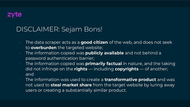DISCLAIMER: Sejam Bons!
- The data scraper acts as a good citizen of the web, and does not seek
to overburden the targeted website;
- The information copied was publicly available and not behind a
password authentication barrier;
- The information copied was primarily factual in nature, and the taking
did not infringe on the rights — including copyrights — of another;
and
- The information was used to create a transformative product and was
not used to steal market share from the target website by luring away
users or creating a substantially similar product.
