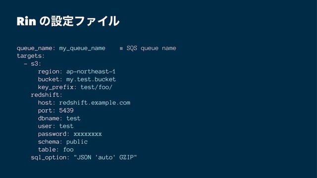 Rin ͷઃఆϑΝΠϧ
queue_name: my_queue_name # SQS queue name
targets:
- s3:
region: ap-northeast-1
bucket: my.test.bucket
key_prefix: test/foo/
redshift:
host: redshift.example.com
port: 5439
dbname: test
user: test
password: xxxxxxxx
schema: public
table: foo
sql_option: "JSON 'auto' GZIP"

