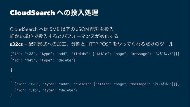 CloudSearch ΁ͷ౤ೖॲཧ
CloudSearch ΁͸ 5MB ҎԼͷ JSON ഑ྻΛ౤ೖ
ࡉ͔͍୯ҐͰ౤ೖ͢ΔͱύϑΥʔϚϯε͕ྼԽ͢Δ
s32cs = ഑ྻܗࣜ΁ͷՃ޻ɺ෼ׂͱ HTTP POST Λ΍ͬͯ͘ΕΔ͚ͩͷπʔϧ
{"id": "123", "type": "add", "fields": {"title": "hoge", "message": "Θ͍Θ͍"]}}
{"id": "345", "type": "delete"}
↓
[
{"id": "123", "type": "add", "fields": {"title": "hoge", "message": "Θ͍Θ͍"]}},
{"id": "345", "type": "delete"}
]
