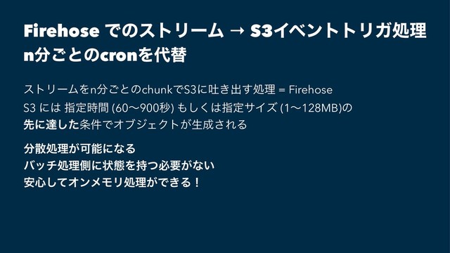 Firehose ͰͷετϦʔϜ → S3ΠϕϯττϦΨॲཧ
n෼͝ͱͷcronΛ୅ସ
ετϦʔϜΛn෼͝ͱͷchunkͰS3ʹు͖ग़͢ॲཧ = Firehose
S3 ʹ͸ ࢦఆ࣌ؒ (60ʙ900ඵ) ΋͘͠͸ࢦఆαΠζ (1ʙ128MB)ͷ
ઌʹୡͨ͠৚݅ͰΦϒδΣΫτ͕ੜ੒͞ΕΔ
෼ࢄॲཧ͕ՄೳʹͳΔ
όονॲཧଆʹঢ়ଶΛ࣋ͭඞཁ͕ͳ͍
҆৺ͯ͠ΦϯϝϞϦॲཧ͕Ͱ͖Δʂ
