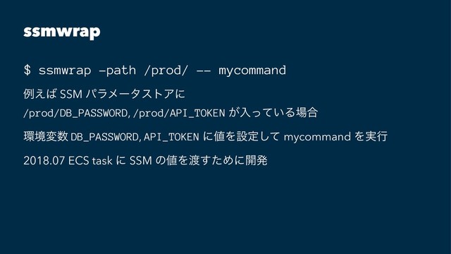 ssmwrap
$ ssmwrap -path /prod/ -- mycommand
ྫ͑͹ SSM ύϥϝʔλετΞʹ
/prod/DB_PASSWORD, /prod/API_TOKEN ͕ೖ͍ͬͯΔ৔߹
؀ڥม਺ DB_PASSWORD, API_TOKEN ʹ஋Λઃఆͯ͠ mycommand Λ࣮ߦ
2018.07 ECS task ʹ SSM ͷ஋Λ౉ͨ͢Ίʹ։ൃ

