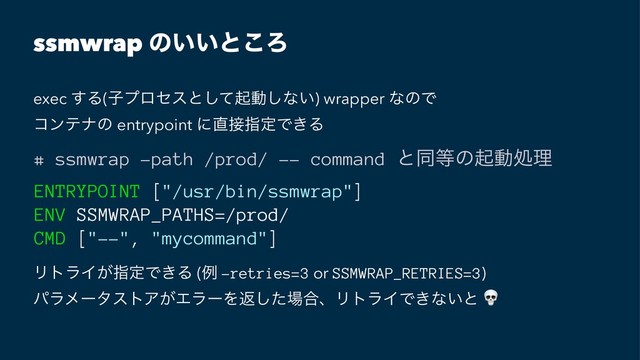 ssmwrap ͷ͍͍ͱ͜Ζ
exec ͢Δ(ࢠϓϩηεͱͯ͠ىಈ͠ͳ͍) wrapper ͳͷͰ
ίϯςφͷ entrypoint ʹ௚઀ࢦఆͰ͖Δ
# ssmwrap -path /prod/ -- command ͱಉ౳ͷىಈॲཧ
ENTRYPOINT ["/usr/bin/ssmwrap"]
ENV SSMWRAP_PATHS=/prod/
CMD ["--", "mycommand"]
ϦτϥΠ͕ࢦఆͰ͖Δ (ྫ -retries=3 or SSMWRAP_RETRIES=3)
ύϥϝʔλετΞ͕ΤϥʔΛฦͨ͠৔߹ɺϦτϥΠͰ͖ͳ͍ͱ
