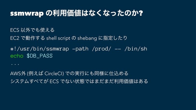 ssmwrap ͷར༻Ձ஋͸ͳ͘ͳͬͨͷ͔?
ECS Ҏ֎Ͱ΋࢖͑Δ
EC2 Ͱಈ࡞͢Δ shell script ͷ shebang ʹࢦఆͨ͠Γ
#!/usr/bin/ssmwrap -path /prod/ -- /bin/sh
echo $DB_PASS
...
AWS֎ (ྫ͑͹ CircleCI) Ͱͷ࣮ߦʹ΋ಉ༷ʹ࢓ࠐΊΔ
γεςϜ͢΂͕ͯ ECS Ͱͳ͍ঢ়ଶͰ͸·ͩ·ͩར༻Ձ஋͸͋Δ
