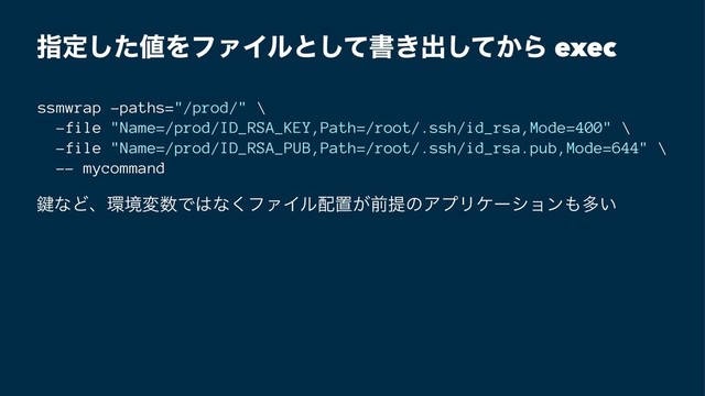 ࢦఆͨ͠஋ΛϑΝΠϧͱͯ͠ॻ͖ग़͔ͯ͠Β exec
ssmwrap -paths="/prod/" \
-file "Name=/prod/ID_RSA_KEY,Path=/root/.ssh/id_rsa,Mode=400" \
-file "Name=/prod/ID_RSA_PUB,Path=/root/.ssh/id_rsa.pub,Mode=644" \
-- mycommand
伴ͳͲɺ؀ڥม਺Ͱ͸ͳ͘ϑΝΠϧ഑ஔ͕લఏͷΞϓϦέʔγϣϯ΋ଟ͍
