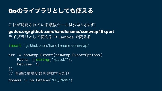 GoͷϥΠϒϥϦͱͯ͠΋࢖͑Δ
͜Ε͕໌ه͞Ε͍ͯΔྨࣅπʔϧ͸গͳ͍(͸ͣ)
godoc.org/github.com/handlename/ssmwrap#Export
ϥΠϒϥϦͱͯ͠࢖͑Δ → Lambda Ͱ࢖͑Δ
import "github.com/handlename/ssmwrap"
err := ssmwrap.Export(ssmwrap.ExportOptions{
Paths: []string{"/prod/"},
Retries: 3,
})
// ී௨ʹ؀ڥม਺Λࢀর͢Δ͚ͩ
dbpass := os.Getenv("DB_PASS")
