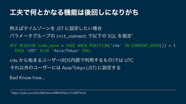 ޻෉ͰԿͱ͔ͳΔػೳ͸ޙճ͠ʹͳΓ͕ͪ
ྫ͑͹λΠϜκʔϯΛ JST ʹઃఆ͍ͨ͠৔߹
ύϥϝʔλάϧʔϓͷ init_connect ͰҎԼͷ SQL Λࢦఆ1
SET SESSION time_zone = CASE WHEN POSITION('rds' IN CURRENT_USER()) = 1
THEN 'UTC' ELSE 'Asia/Tokyo' END;
rds ͔Β࢝·ΔϢʔβʔ(RDS಺෦Ͱར༻͢Δ΋ͷ)Ͱ͸ UTC
ͦΕҎ֎ͷϢʔβʔʹ͸ Asia/Tokyo (JST) ʹઃఆ͢Δ
Bad Know-how...
1 https://qiita.com/j3tm0t0/items/089ef96ba131df079ca4
