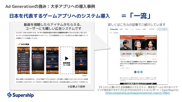 Ad Generationの強み：大手アプリへの導入事例
日本を代表するゲームアプリへのシステム導入
詳しくはこちらの記事でご紹介しています
＝「一流」
動画を視聴したらアイテムがもらえる、
ユーザーにも嬉しい広告システムです
※記事より抜粋 【モンストに聞いた】広告戦略のイマとミライ、課金型ゲームにおけるハイブ
リッド型広告マネタイズとは #TGS2022セッションレポート / SuperMagazine
https://supership.jp/magazine/seminar-report/7882/

