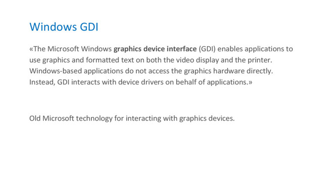 Windows GDI
«The Microsoft Windows graphics device interface (GDI) enables applications to
use graphics and formatted text on both the video display and the printer.
Windows-based applications do not access the graphics hardware directly.
Instead, GDI interacts with device drivers on behalf of applications.»
Old Microsoft technology for interacting with graphics devices.
