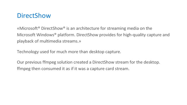 DirectShow
«Microsoft® DirectShow® is an architecture for streaming media on the
Microsoft Windows® platform. DirectShow provides for high-quality capture and
playback of multimedia streams.»
Technology used for much more than desktop capture.
Our previous ffmpeg solution created a DirectShow stream for the desktop.
ffmpeg then consumed it as if it was a capture card stream.
