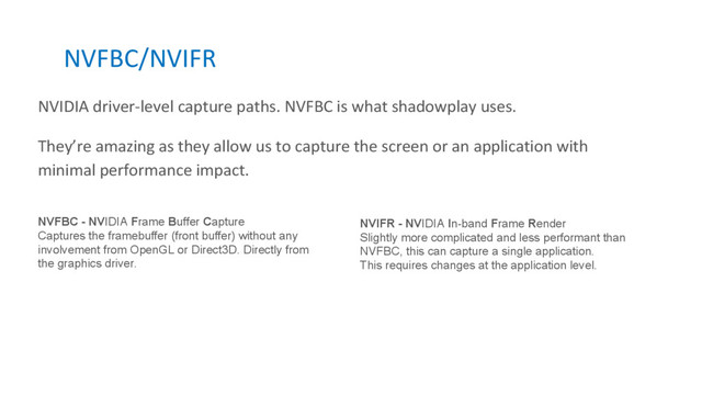 NVFBC/NVIFR
NVIDIA driver-level capture paths. NVFBC is what shadowplay uses.
They’re amazing as they allow us to capture the screen or an application with
minimal performance impact.
NVFBC - NVIDIA Frame Buffer Capture
Captures the framebuffer (front buffer) without any
involvement from OpenGL or Direct3D. Directly from
the graphics driver.
NVIFR - NVIDIA In-band Frame Render
Slightly more complicated and less performant than
NVFBC, this can capture a single application.
This requires changes at the application level.
