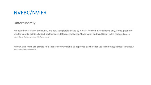 NVFBC/NVIFR
Unfortunately:
«In new drivers NVIFR and NVFBC are now completely locked by NVIDIA for their internal tools only. Some green(dy)
vendor want to artificially limit performance difference between Shadowplay and traditional video capture tools.»
Alexey Nicolaychuk aka Unwinder, RivaTuner creator
«NvFBC and NvIFR are private APIs that are only available to approved partners for use in remote graphics scenarios.»
NVIDIA linux driver release notes.

