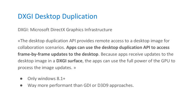 DXGI Desktop Duplication
DXGI: Microsoft DirectX Graphics Infrastructure
«The desktop duplication API provides remote access to a desktop image for
collaboration scenarios. Apps can use the desktop duplication API to access
frame-by-frame updates to the desktop. Because apps receive updates to the
desktop image in a DXGI surface, the apps can use the full power of the GPU to
process the image updates. »
● Only windows 8.1+
● Way more performant than GDI or D3D9 approaches.
