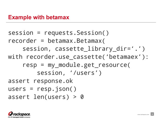 session = requests.Session()
recorder = betamax.Betamax(
session, cassette_library_dir=‘.’)
with recorder.use_cassette(‘betamaex’):
resp = my_module.get_resource(
session, ‘/users’)
assert response.ok
users = resp.json()
assert len(users) > 0
Example with betamax
54
www.rackspace.com

