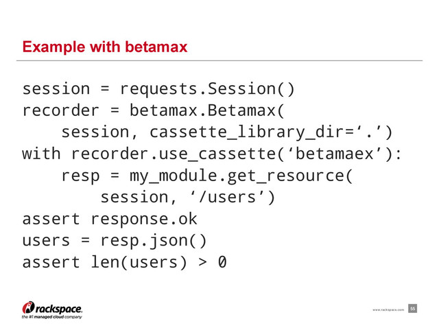 Example with betamax
55
www.rackspace.com
session = requests.Session()
recorder = betamax.Betamax(
session, cassette_library_dir=‘.’)
with recorder.use_cassette(‘betamaex’):
resp = my_module.get_resource(
session, ‘/users’)
assert response.ok
users = resp.json()
assert len(users) > 0
