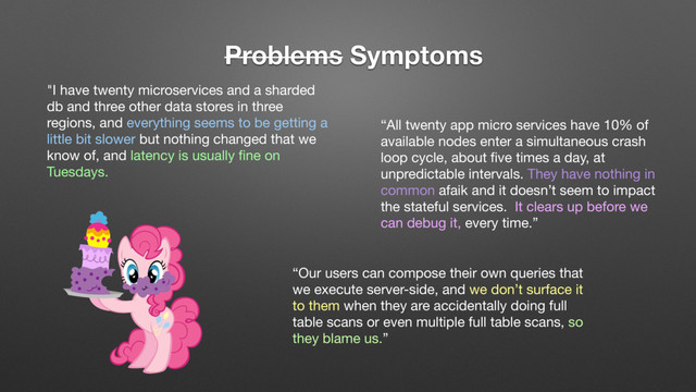 Problems Symptoms
"I have twenty microservices and a sharded
db and three other data stores in three
regions, and everything seems to be getting a
little bit slower but nothing changed that we
know of, and latency is usually ﬁne on
Tuesdays.
“All twenty app micro services have 10% of
available nodes enter a simultaneous crash
loop cycle, about ﬁve times a day, at
unpredictable intervals. They have nothing in
common afaik and it doesn’t seem to impact
the stateful services. It clears up before we
can debug it, every time.”
“Our users can compose their own queries that
we execute server-side, and we don’t surface it
to them when they are accidentally doing full
table scans or even multiple full table scans, so
they blame us.”
