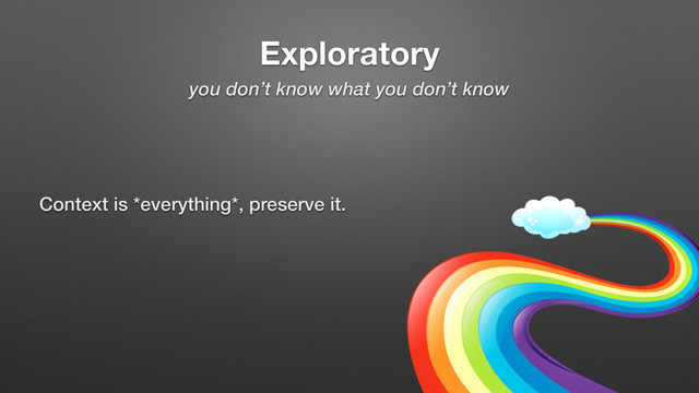 Exploratory
you don’t know what you don’t know
Context is *everything*, preserve it.
