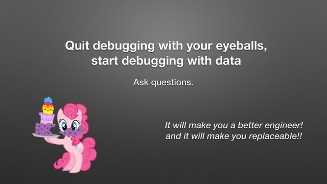 Quit debugging with your eyeballs,
start debugging with data
Ask questions.
It will make you a better engineer!
and it will make you replaceable!!
