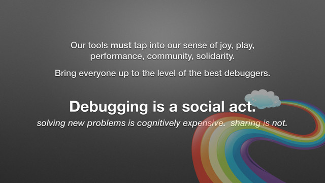 Debugging is a social act.
solving new problems is cognitively expensive. sharing is not.
Our tools must tap into our sense of joy, play,
performance, community, solidarity.
Bring everyone up to the level of the best debuggers.
