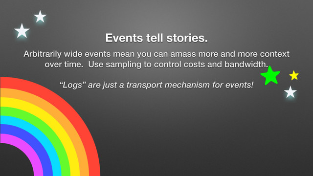 Events tell stories.
Arbitrarily wide events mean you can amass more and more context
over time. Use sampling to control costs and bandwidth.
“Logs” are just a transport mechanism for events!
