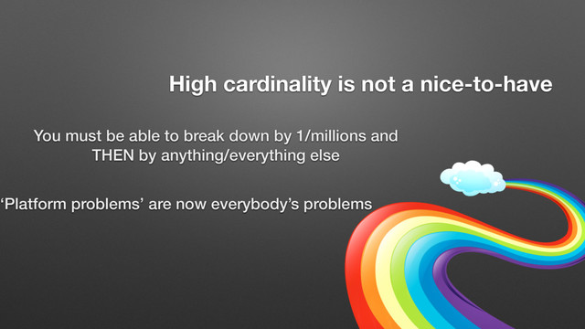 You must be able to break down by 1/millions and
THEN by anything/everything else
High cardinality is not a nice-to-have
‘Platform problems’ are now everybody’s problems
