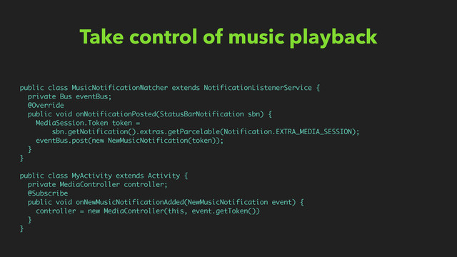 Take control of music playback
public class MusicNotificationWatcher extends NotificationListenerService {
private Bus eventBus;
@Override
public void onNotificationPosted(StatusBarNotification sbn) {
MediaSession.Token token =
sbn.getNotification().extras.getParcelable(Notification.EXTRA_MEDIA_SESSION);
eventBus.post(new NewMusicNotification(token));
}
}
public class MyActivity extends Activity {
private MediaController controller;
@Subscribe
public void onNewMusicNotificationAdded(NewMusicNotification event) {
controller = new MediaController(this, event.getToken())
}
}
