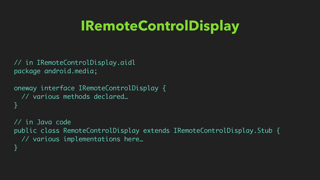 IRemoteControlDisplay
// in IRemoteControlDisplay.aidl
package android.media;
oneway interface IRemoteControlDisplay {
// various methods declared…
}
// in Java code
public class RemoteControlDisplay extends IRemoteControlDisplay.Stub {
// various implementations here…
}
