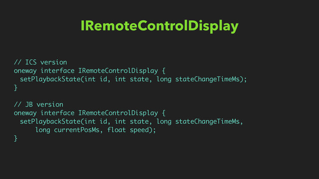 IRemoteControlDisplay
// ICS version
oneway interface IRemoteControlDisplay {
setPlaybackState(int id, int state, long stateChangeTimeMs);
}
// JB version
oneway interface IRemoteControlDisplay {
setPlaybackState(int id, int state, long stateChangeTimeMs,
long currentPosMs, float speed);
}
