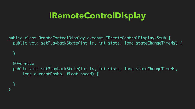 IRemoteControlDisplay
public class RemoteControlDisplay extends IRemoteControlDisplay.Stub {
public void setPlaybackState(int id, int state, long stateChangeTimeMs) {
}
@Override
public void setPlaybackState(int id, int state, long stateChangeTimeMs,
long currentPosMs, float speed) {
}
}
